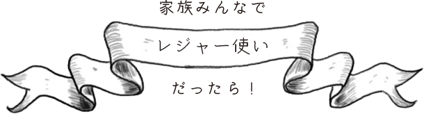 家族みんなで「レジャー使い」だったら！