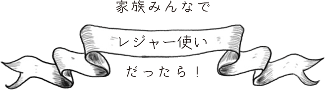 家族みんなで「レジャー使い」だったら！