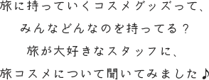 旅に持っていくコスメグッズって、 みんなどんなのを持ってる？ 旅が大好きなスタッフに、 旅コスメについて聞いてみました♪