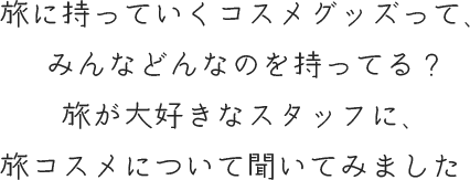 旅に持っていくコスメグッズって、 みんなどんなのを持ってる？ 旅が大好きなスタッフに、 旅コスメについて聞いてみました♪