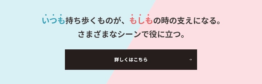 いつも持ち歩くものが、もしもの時の支えになる。さまざまなシーンで役に立つ。詳しくはこちら