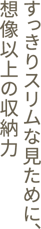 すっきりスリムな見ために、想像以上の収納力