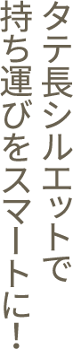 タテ長シルエットで持ち運びをスマートに！